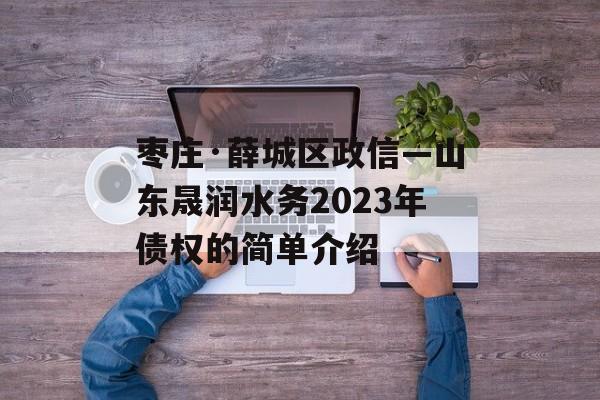 枣庄·薛城区政信—山东晟润水务2023年债权的简单介绍