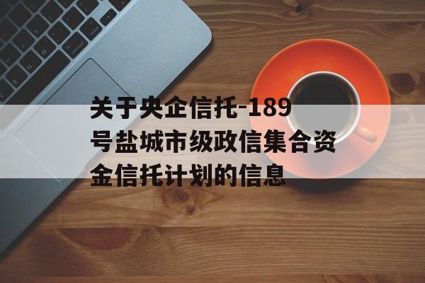 关于央企信托-189号盐城市级政信集合资金信托计划的信息