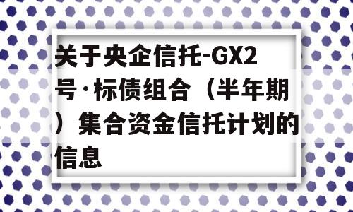 关于央企信托-GX2号·标债组合（半年期）集合资金信托计划的信息