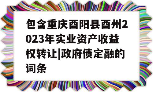 包含重庆酉阳县酉州2023年实业资产收益权转让|政府债定融的词条