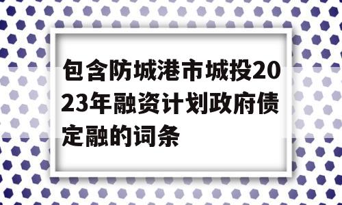 包含防城港市城投2023年融资计划政府债定融的词条