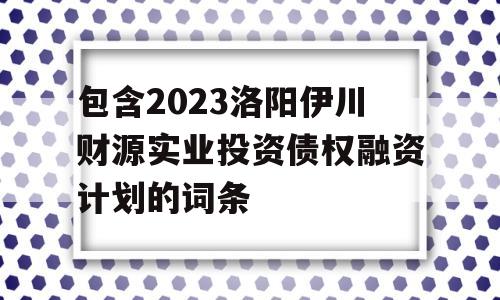 包含2023洛阳伊川财源实业投资债权融资计划的词条