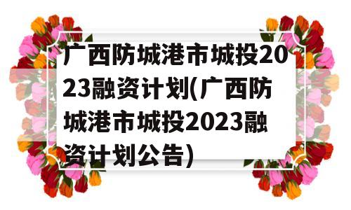 广西防城港市城投2023融资计划(广西防城港市城投2023融资计划公告)