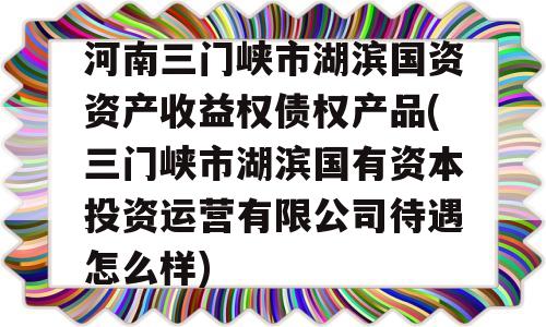 河南三门峡市湖滨国资资产收益权债权产品(三门峡市湖滨国有资本投资运营有限公司待遇怎么样)