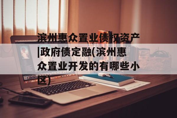 滨州惠众置业债权资产|政府债定融(滨州惠众置业开发的有哪些小区)