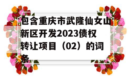 包含重庆市武隆仙女山新区开发2023债权转让项目（02）的词条