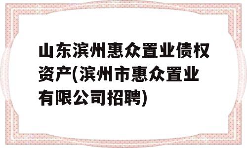 山东滨州惠众置业债权资产(滨州市惠众置业有限公司招聘)