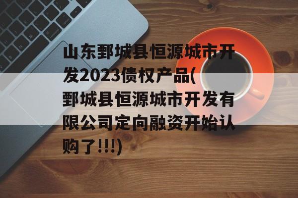 山东鄄城县恒源城市开发2023债权产品(鄄城县恒源城市开发有限公司定向融资开始认购了!!!)