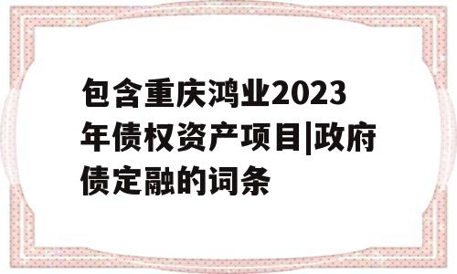 包含重庆鸿业2023年债权资产项目|政府债定融的词条