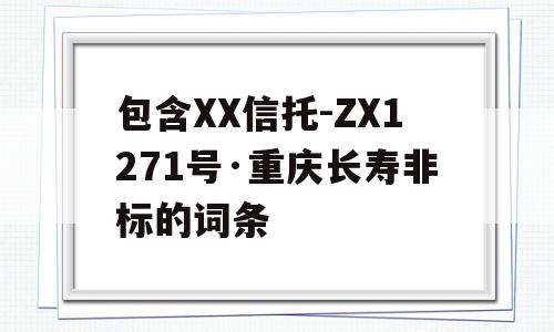 包含XX信托-ZX1271号·重庆长寿非标的词条