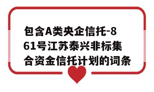 包含A类央企信托-861号江苏泰兴非标集合资金信托计划的词条