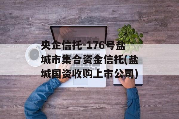 央企信托-176号盐城市集合资金信托(盐城国资收购上市公司)