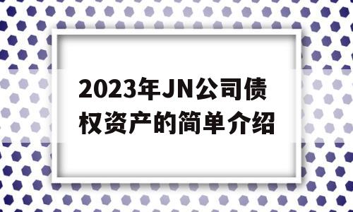 2023年JN公司债权资产的简单介绍