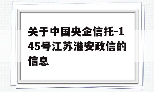 关于中国央企信托-145号江苏淮安政信的信息