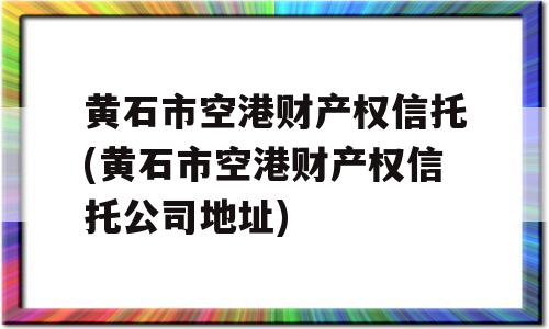 黄石市空港财产权信托(黄石市空港财产权信托公司地址)