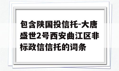 包含陕国投信托-大唐盛世2号西安曲江区非标政信信托的词条