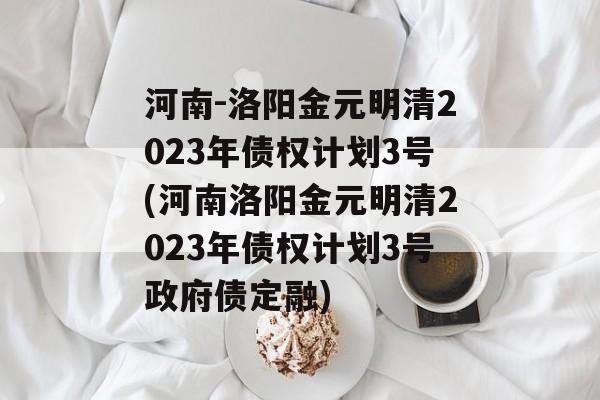 河南-洛阳金元明清2023年债权计划3号(河南洛阳金元明清2023年债权计划3号政府债定融)