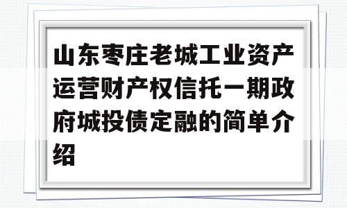 山东枣庄老城工业资产运营财产权信托一期政府城投债定融的简单介绍