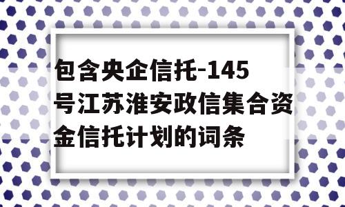 包含央企信托-145号江苏淮安政信集合资金信托计划的词条