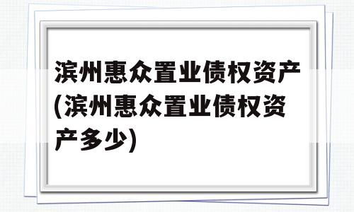 滨州惠众置业债权资产(滨州惠众置业债权资产多少)