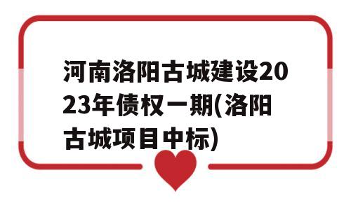 河南洛阳古城建设2023年债权一期(洛阳古城项目中标)