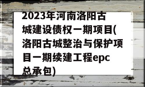 2023年河南洛阳古城建设债权一期项目(洛阳古城整治与保护项目一期续建工程epc总承包)