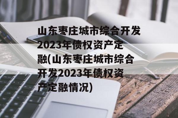 山东枣庄城市综合开发2023年债权资产定融(山东枣庄城市综合开发2023年债权资产定融情况)