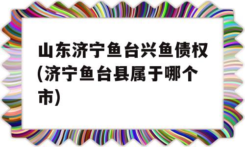 山东济宁鱼台兴鱼债权(济宁鱼台县属于哪个市)