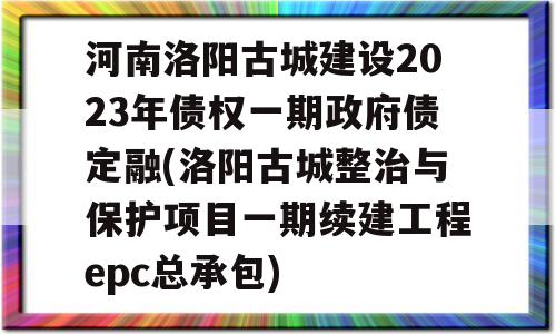 河南洛阳古城建设2023年债权一期政府债定融(洛阳古城整治与保护项目一期续建工程epc总承包)