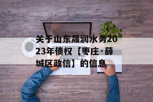 关于山东晟润水务2023年债权【枣庄·薛城区政信】的信息