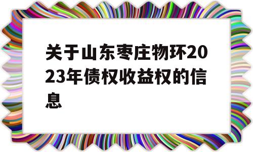 关于山东枣庄物环2023年债权收益权的信息