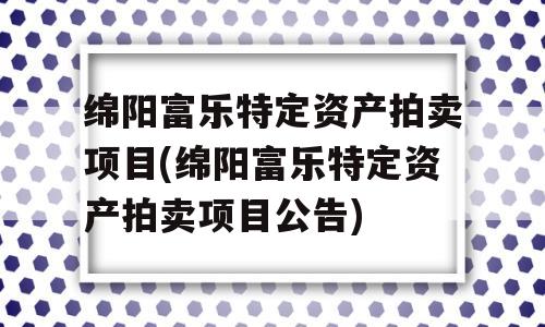 绵阳富乐特定资产拍卖项目(绵阳富乐特定资产拍卖项目公告)