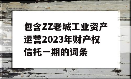 包含ZZ老城工业资产运营2023年财产权信托一期的词条