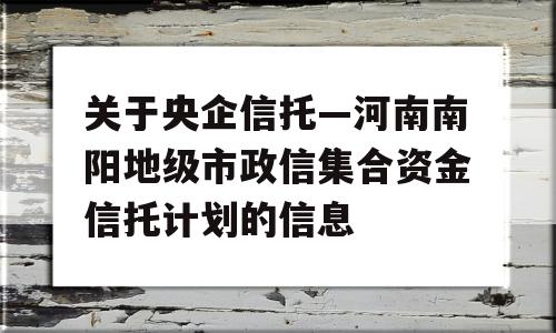 关于央企信托—河南南阳地级市政信集合资金信托计划的信息