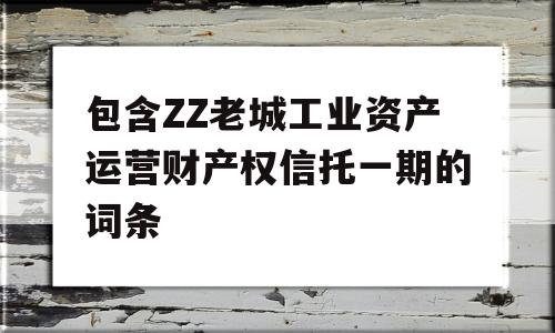 包含ZZ老城工业资产运营财产权信托一期的词条