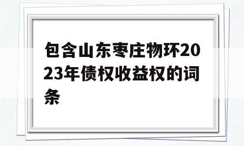 包含山东枣庄物环2023年债权收益权的词条