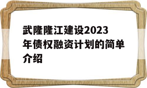 武隆隆江建设2023年债权融资计划的简单介绍