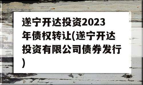 遂宁开达投资2023年债权转让(遂宁开达投资有限公司债券发行)