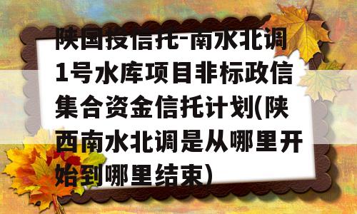 陕国投信托-南水北调1号水库项目非标政信集合资金信托计划(陕西南水北调是从哪里开始到哪里结束)