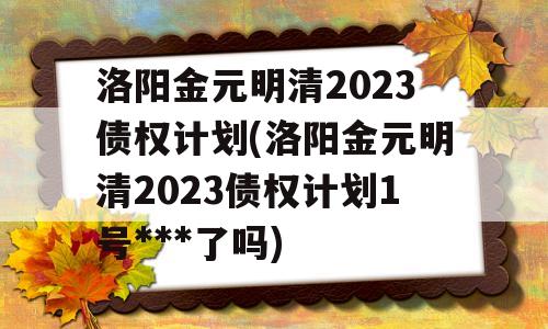 洛阳金元明清2023债权计划(洛阳金元明清2023债权计划1号***了吗)