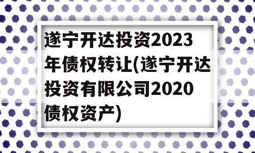 遂宁开达投资2023年债权转让(遂宁开达投资有限公司2020债权资产)