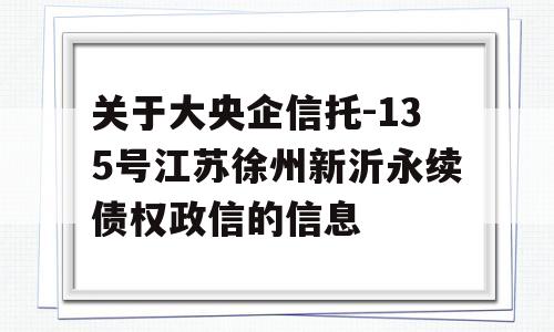 关于大央企信托-135号江苏徐州新沂永续债权政信的信息