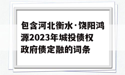 包含河北衡水·饶阳鸿源2023年城投债权政府债定融的词条