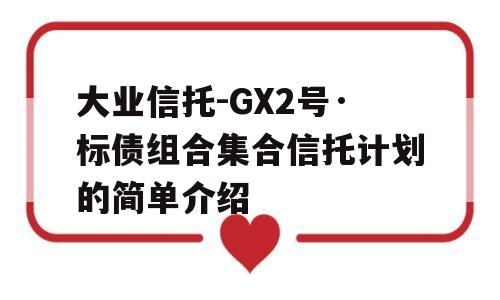 大业信托-GX2号·标债组合集合信托计划的简单介绍