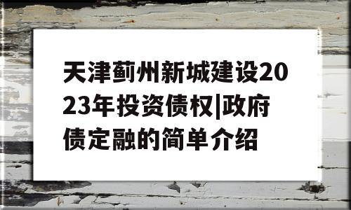 天津蓟州新城建设2023年投资债权|政府债定融的简单介绍