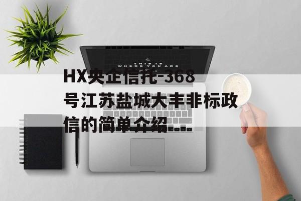 HX央企信托-368号江苏盐城大丰非标政信的简单介绍