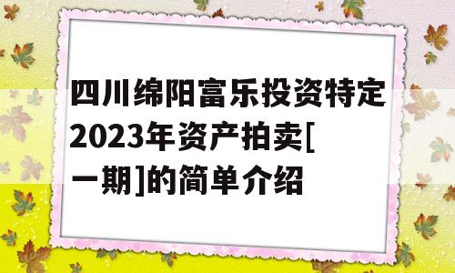 四川绵阳富乐投资特定2023年资产拍卖[一期]的简单介绍