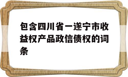 包含四川省一遂宁市收益权产品政信债权的词条