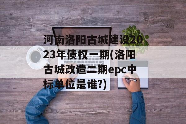 河南洛阳古城建设2023年债权一期(洛阳古城改造二期epc中标单位是谁?)