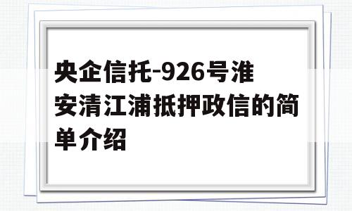 央企信托-926号淮安清江浦抵押政信的简单介绍